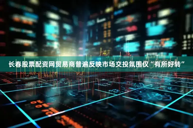 长春股票配资网贸易商普遍反映市场交投氛围仅“有所好转”